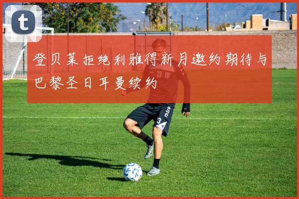 登贝莱拒绝利雅得新月邀约期待与巴黎圣日耳曼续约